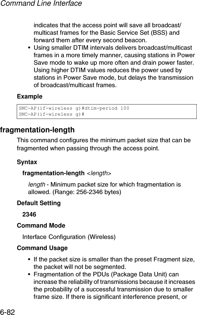 Command Line Interface6-82indicates that the access point will save all broadcast/multicast frames for the Basic Service Set (BSS) and forward them after every second beacon.• Using smaller DTIM intervals delivers broadcast/multicast frames in a more timely manner, causing stations in Power Save mode to wake up more often and drain power faster. Using higher DTIM values reduces the power used by stations in Power Save mode, but delays the transmission of broadcast/multicast frames.Examplefragmentation-length This command configures the minimum packet size that can be fragmented when passing through the access point. Syntaxfragmentation-length &lt;length&gt;length - Minimum packet size for which fragmentation is allowed. (Range: 256-2346 bytes)Default Setting 2346Command Mode Interface Configuration (Wireless)Command Usage • If the packet size is smaller than the preset Fragment size, the packet will not be segmented.• Fragmentation of the PDUs (Package Data Unit) can increase the reliability of transmissions because it increases the probability of a successful transmission due to smaller frame size. If there is significant interference present, or SMC-AP(if-wireless g)#dtim-period 100SMC-AP(if-wireless g)#