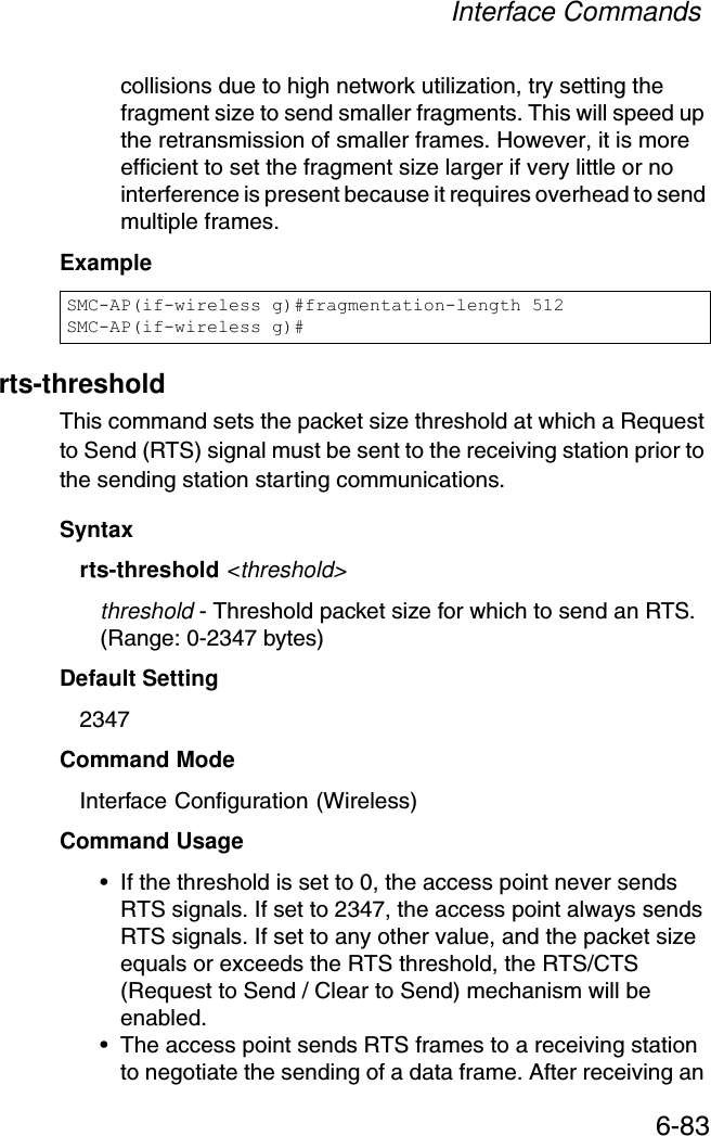 Interface Commands6-83collisions due to high network utilization, try setting the fragment size to send smaller fragments. This will speed up the retransmission of smaller frames. However, it is more efficient to set the fragment size larger if very little or no interference is present because it requires overhead to send multiple frames.Examplerts-thresholdThis command sets the packet size threshold at which a Request to Send (RTS) signal must be sent to the receiving station prior to the sending station starting communications.Syntaxrts-threshold &lt;threshold&gt;threshold - Threshold packet size for which to send an RTS. (Range: 0-2347 bytes)Default Setting 2347Command Mode Interface Configuration (Wireless)Command Usage • If the threshold is set to 0, the access point never sends RTS signals. If set to 2347, the access point always sends RTS signals. If set to any other value, and the packet size equals or exceeds the RTS threshold, the RTS/CTS (Request to Send / Clear to Send) mechanism will be enabled.• The access point sends RTS frames to a receiving station to negotiate the sending of a data frame. After receiving an SMC-AP(if-wireless g)#fragmentation-length 512SMC-AP(if-wireless g)#