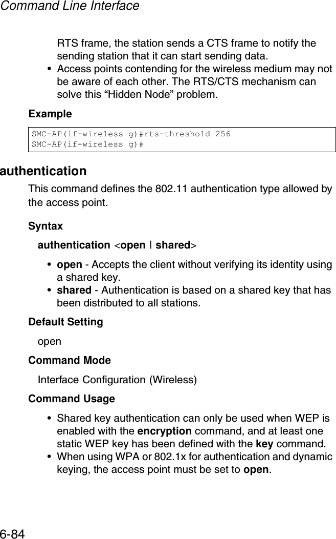 Command Line Interface6-84RTS frame, the station sends a CTS frame to notify the sending station that it can start sending data. • Access points contending for the wireless medium may not be aware of each other. The RTS/CTS mechanism can solve this “Hidden Node” problem.ExampleauthenticationThis command defines the 802.11 authentication type allowed by the access point. Syntaxauthentication &lt;open | shared&gt;•open - Accepts the client without verifying its identity using a shared key.•shared - Authentication is based on a shared key that has been distributed to all stations.Default Setting openCommand Mode Interface Configuration (Wireless)Command Usage • Shared key authentication can only be used when WEP is enabled with the encryption command, and at least one static WEP key has been defined with the key command. • When using WPA or 802.1x for authentication and dynamic keying, the access point must be set to open.SMC-AP(if-wireless g)#rts-threshold 256SMC-AP(if-wireless g)#