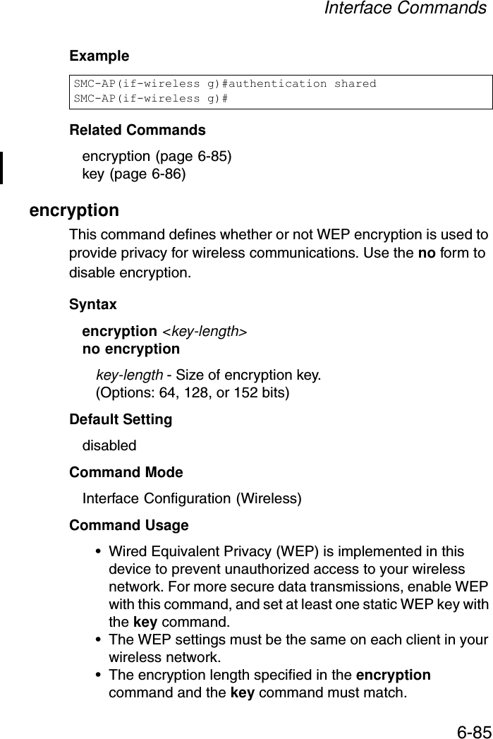 Interface Commands6-85ExampleRelated Commandsencryption (page 6-85)key (page 6-86)encryption This command defines whether or not WEP encryption is used to provide privacy for wireless communications. Use the no form to disable encryption.Syntaxencryption &lt;key-length&gt;no encryptionkey-length - Size of encryption key. (Options: 64, 128, or 152 bits)Default Setting disabledCommand Mode Interface Configuration (Wireless)Command Usage • Wired Equivalent Privacy (WEP) is implemented in this device to prevent unauthorized access to your wireless network. For more secure data transmissions, enable WEP with this command, and set at least one static WEP key with the key command. • The WEP settings must be the same on each client in your wireless network.• The encryption length specified in the encryption command and the key command must match.SMC-AP(if-wireless g)#authentication sharedSMC-AP(if-wireless g)#