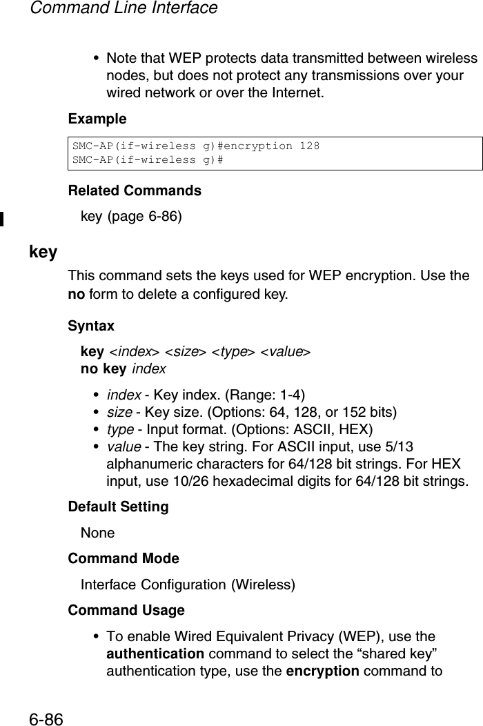 Command Line Interface6-86• Note that WEP protects data transmitted between wireless nodes, but does not protect any transmissions over your wired network or over the Internet.ExampleRelated Commandskey (page 6-86)key This command sets the keys used for WEP encryption. Use the no form to delete a configured key.Syntaxkey &lt;index&gt; &lt;size&gt; &lt;type&gt; &lt;value&gt;no key index•index - Key index. (Range: 1-4)•size - Key size. (Options: 64, 128, or 152 bits)•type - Input format. (Options: ASCII, HEX)•value - The key string. For ASCII input, use 5/13 alphanumeric characters for 64/128 bit strings. For HEX input, use 10/26 hexadecimal digits for 64/128 bit strings.Default Setting NoneCommand Mode Interface Configuration (Wireless)Command Usage • To enable Wired Equivalent Privacy (WEP), use the authentication command to select the “shared key” authentication type, use the encryption command to SMC-AP(if-wireless g)#encryption 128SMC-AP(if-wireless g)#