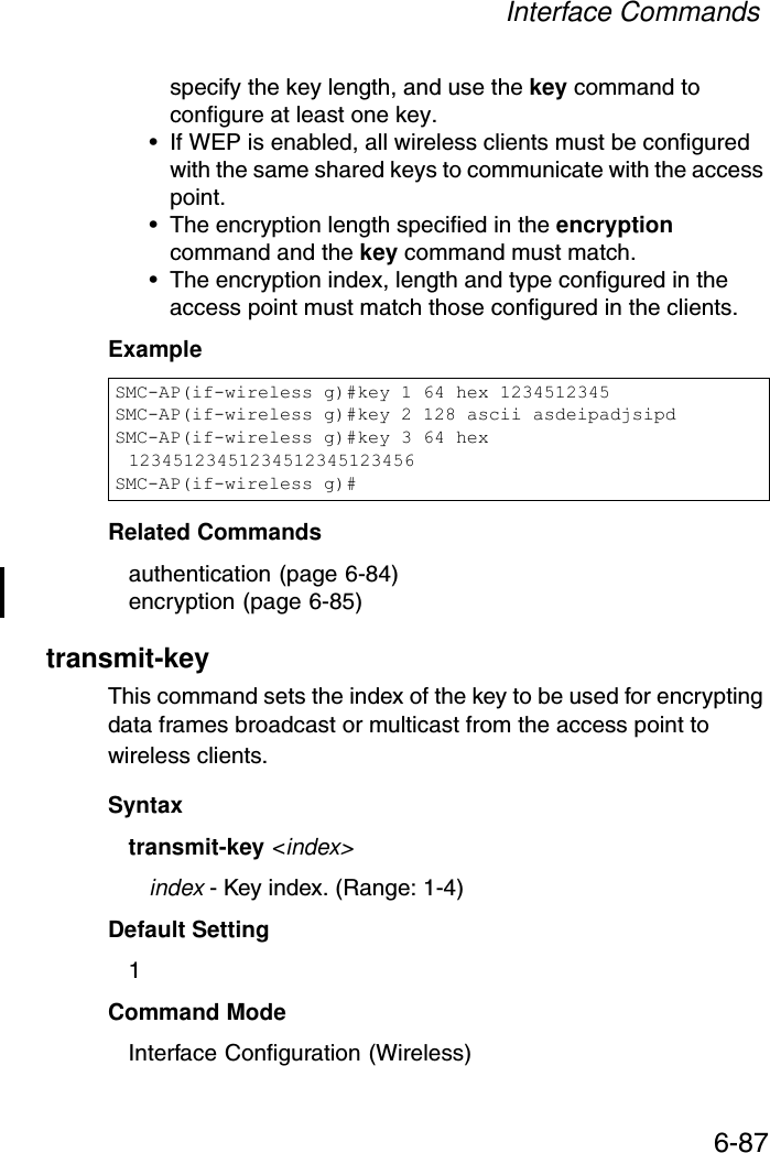 Interface Commands6-87specify the key length, and use the key command to configure at least one key.• If WEP is enabled, all wireless clients must be configured with the same shared keys to communicate with the access point.• The encryption length specified in the encryption command and the key command must match.• The encryption index, length and type configured in the access point must match those configured in the clients.ExampleRelated Commandsauthentication (page 6-84)encryption (page 6-85)transmit-key This command sets the index of the key to be used for encrypting data frames broadcast or multicast from the access point to wireless clients.Syntaxtransmit-key &lt;index&gt;index - Key index. (Range: 1-4)Default Setting 1Command Mode Interface Configuration (Wireless)SMC-AP(if-wireless g)#key 1 64 hex 1234512345SMC-AP(if-wireless g)#key 2 128 ascii asdeipadjsipdSMC-AP(if-wireless g)#key 3 64 hex 12345123451234512345123456SMC-AP(if-wireless g)#