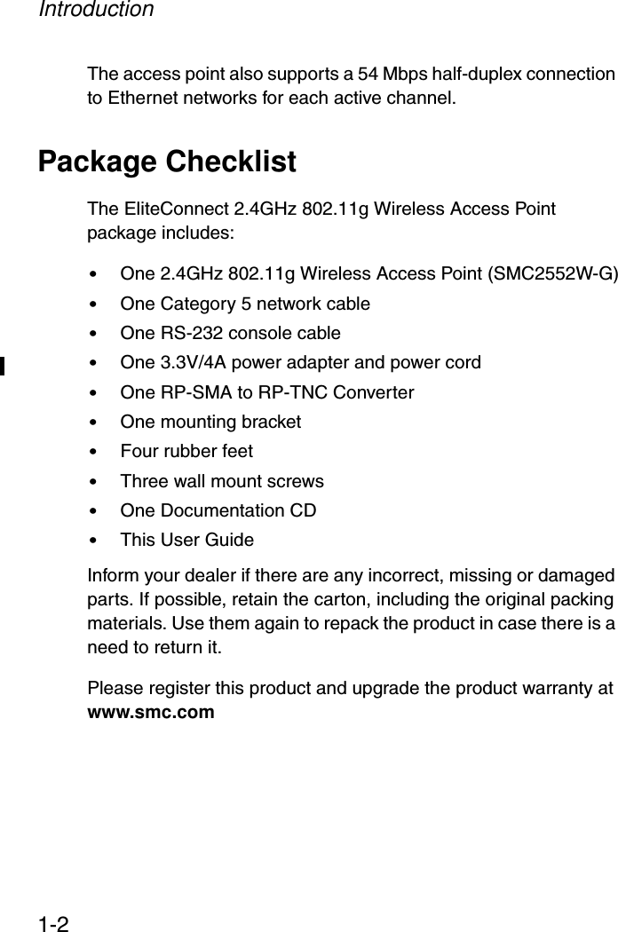 Introduction1-2The access point also supports a 54 Mbps half-duplex connection to Ethernet networks for each active channel.Package ChecklistThe EliteConnect 2.4GHz 802.11g Wireless Access Point package includes:•One 2.4GHz 802.11g Wireless Access Point (SMC2552W-G)•One Category 5 network cable•One RS-232 console cable•One 3.3V/4A power adapter and power cord•One RP-SMA to RP-TNC Converter•One mounting bracket•Four rubber feet •Three wall mount screws•One Documentation CD•This User GuideInform your dealer if there are any incorrect, missing or damaged parts. If possible, retain the carton, including the original packing materials. Use them again to repack the product in case there is a need to return it.Please register this product and upgrade the product warranty at www.smc.com