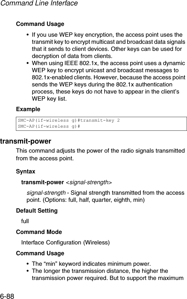 Command Line Interface6-88Command Usage • If you use WEP key encryption, the access point uses the transmit key to encrypt multicast and broadcast data signals that it sends to client devices. Other keys can be used for decryption of data from clients.• When using IEEE 802.1x, the access point uses a dynamic WEP key to encrypt unicast and broadcast messages to 802.1x-enabled clients. However, because the access point sends the WEP keys during the 802.1x authentication process, these keys do not have to appear in the client’s WEP key list.Example transmit-powerThis command adjusts the power of the radio signals transmitted from the access point.Syntaxtransmit-power &lt;signal-strength&gt;signal-strength - Signal strength transmitted from the access point. (Options: full, half, quarter, eighth, min)Default Setting fullCommand Mode Interface Configuration (Wireless)Command Usage • The “min” keyword indicates minimum power.• The longer the transmission distance, the higher the transmission power required. But to support the maximum SMC-AP(if-wireless g)#transmit-key 2SMC-AP(if-wireless g)#
