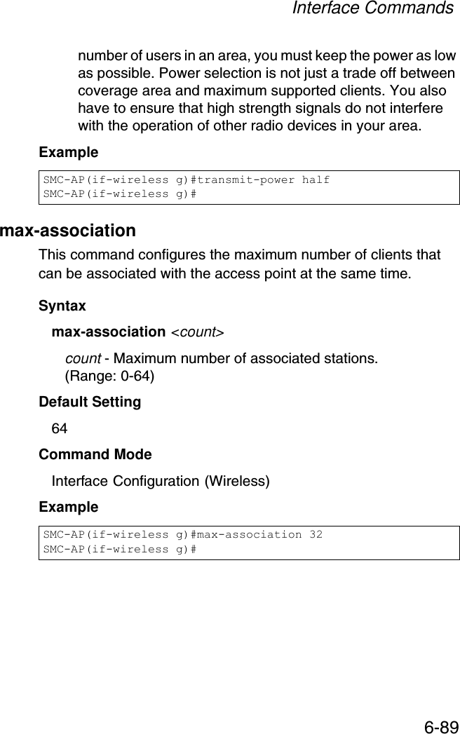 Interface Commands6-89number of users in an area, you must keep the power as low as possible. Power selection is not just a trade off between coverage area and maximum supported clients. You also have to ensure that high strength signals do not interfere with the operation of other radio devices in your area.Example max-association This command configures the maximum number of clients that can be associated with the access point at the same time.Syntaxmax-association &lt;count&gt;count - Maximum number of associated stations. (Range: 0-64)Default Setting 64Command Mode Interface Configuration (Wireless)Example SMC-AP(if-wireless g)#transmit-power halfSMC-AP(if-wireless g)#SMC-AP(if-wireless g)#max-association 32SMC-AP(if-wireless g)#