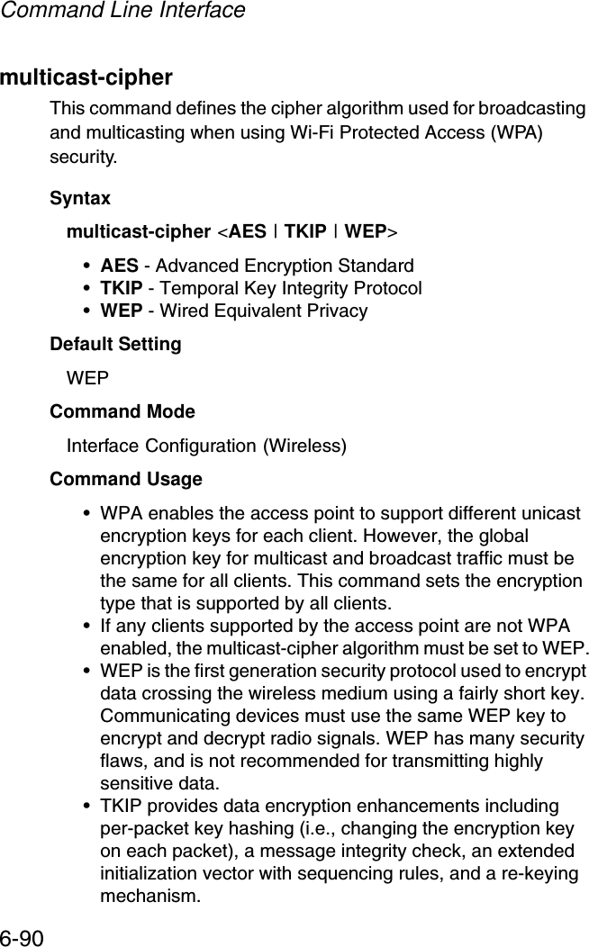 Command Line Interface6-90multicast-cipher This command defines the cipher algorithm used for broadcasting and multicasting when using Wi-Fi Protected Access (WPA) security.Syntaxmulticast-cipher &lt;AES | TKIP | WEP&gt;•AES - Advanced Encryption Standard •TKIP - Temporal Key Integrity Protocol •WEP - Wired Equivalent Privacy Default Setting WEPCommand Mode Interface Configuration (Wireless)Command Usage • WPA enables the access point to support different unicast encryption keys for each client. However, the global encryption key for multicast and broadcast traffic must be the same for all clients. This command sets the encryption type that is supported by all clients.• If any clients supported by the access point are not WPA enabled, the multicast-cipher algorithm must be set to WEP.• WEP is the first generation security protocol used to encrypt data crossing the wireless medium using a fairly short key. Communicating devices must use the same WEP key to encrypt and decrypt radio signals. WEP has many security flaws, and is not recommended for transmitting highly sensitive data.• TKIP provides data encryption enhancements including per-packet key hashing (i.e., changing the encryption key on each packet), a message integrity check, an extended initialization vector with sequencing rules, and a re-keying mechanism. 