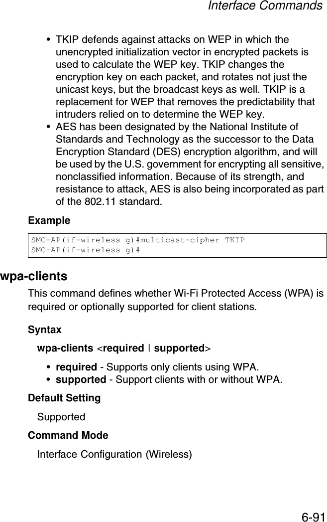 Interface Commands6-91• TKIP defends against attacks on WEP in which the unencrypted initialization vector in encrypted packets is used to calculate the WEP key. TKIP changes the encryption key on each packet, and rotates not just the unicast keys, but the broadcast keys as well. TKIP is a replacement for WEP that removes the predictability that intruders relied on to determine the WEP key. • AES has been designated by the National Institute of Standards and Technology as the successor to the Data Encryption Standard (DES) encryption algorithm, and will be used by the U.S. government for encrypting all sensitive, nonclassified information. Because of its strength, and resistance to attack, AES is also being incorporated as part of the 802.11 standard. Example wpa-clients This command defines whether Wi-Fi Protected Access (WPA) is required or optionally supported for client stations.Syntaxwpa-clients &lt;required | supported&gt;•required - Supports only clients using WPA.•supported - Support clients with or without WPA.Default Setting SupportedCommand Mode Interface Configuration (Wireless)SMC-AP(if-wireless g)#multicast-cipher TKIPSMC-AP(if-wireless g)#