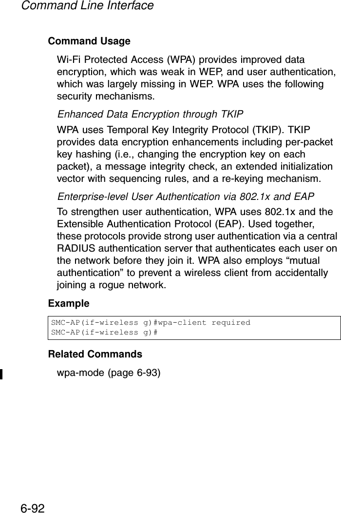 Command Line Interface6-92Command Usage Wi-Fi Protected Access (WPA) provides improved data encryption, which was weak in WEP, and user authentication, which was largely missing in WEP. WPA uses the following security mechanisms.Enhanced Data Encryption through TKIPWPA uses Temporal Key Integrity Protocol (TKIP). TKIP provides data encryption enhancements including per-packet key hashing (i.e., changing the encryption key on each packet), a message integrity check, an extended initialization vector with sequencing rules, and a re-keying mechanism. Enterprise-level User Authentication via 802.1x and EAPTo strengthen user authentication, WPA uses 802.1x and the Extensible Authentication Protocol (EAP). Used together, these protocols provide strong user authentication via a central RADIUS authentication server that authenticates each user on the network before they join it. WPA also employs “mutual authentication” to prevent a wireless client from accidentally joining a rogue network.Example Related Commandswpa-mode (page 6-93)SMC-AP(if-wireless g)#wpa-client requiredSMC-AP(if-wireless g)#