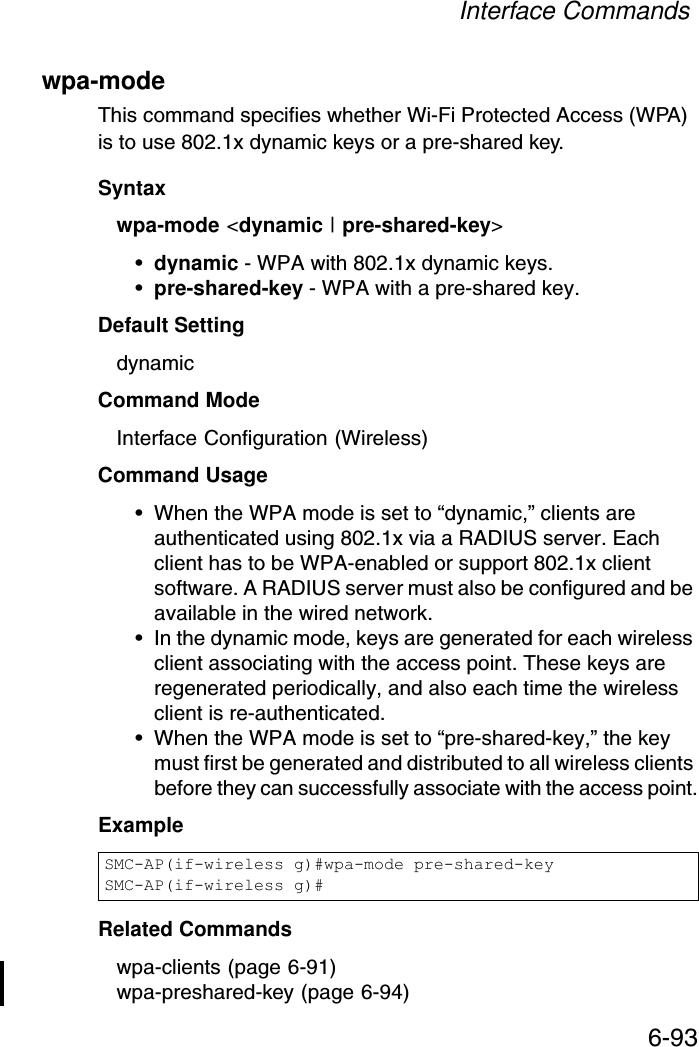 Interface Commands6-93wpa-mode This command specifies whether Wi-Fi Protected Access (WPA) is to use 802.1x dynamic keys or a pre-shared key.Syntaxwpa-mode &lt;dynamic | pre-shared-key&gt;•dynamic - WPA with 802.1x dynamic keys.•pre-shared-key - WPA with a pre-shared key.Default Setting dynamicCommand Mode Interface Configuration (Wireless)Command Usage • When the WPA mode is set to “dynamic,” clients are authenticated using 802.1x via a RADIUS server. Each client has to be WPA-enabled or support 802.1x client software. A RADIUS server must also be configured and be available in the wired network.• In the dynamic mode, keys are generated for each wireless client associating with the access point. These keys are regenerated periodically, and also each time the wireless client is re-authenticated.• When the WPA mode is set to “pre-shared-key,” the key must first be generated and distributed to all wireless clients before they can successfully associate with the access point.Example Related Commandswpa-clients (page 6-91)wpa-preshared-key (page 6-94)SMC-AP(if-wireless g)#wpa-mode pre-shared-keySMC-AP(if-wireless g)#