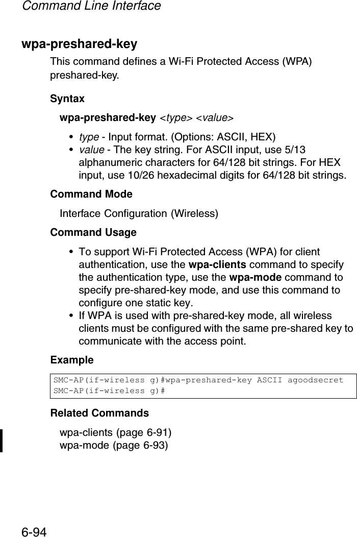 Command Line Interface6-94wpa-preshared-key This command defines a Wi-Fi Protected Access (WPA) preshared-key.Syntaxwpa-preshared-key &lt;type&gt; &lt;value&gt;•type - Input format. (Options: ASCII, HEX)•value - The key string. For ASCII input, use 5/13 alphanumeric characters for 64/128 bit strings. For HEX input, use 10/26 hexadecimal digits for 64/128 bit strings.Command Mode Interface Configuration (Wireless)Command Usage • To support Wi-Fi Protected Access (WPA) for client authentication, use the wpa-clients command to specify the authentication type, use the wpa-mode command to specify pre-shared-key mode, and use this command to configure one static key.• If WPA is used with pre-shared-key mode, all wireless clients must be configured with the same pre-shared key to communicate with the access point.Example Related Commandswpa-clients (page 6-91)wpa-mode (page 6-93)SMC-AP(if-wireless g)#wpa-preshared-key ASCII agoodsecretSMC-AP(if-wireless g)#