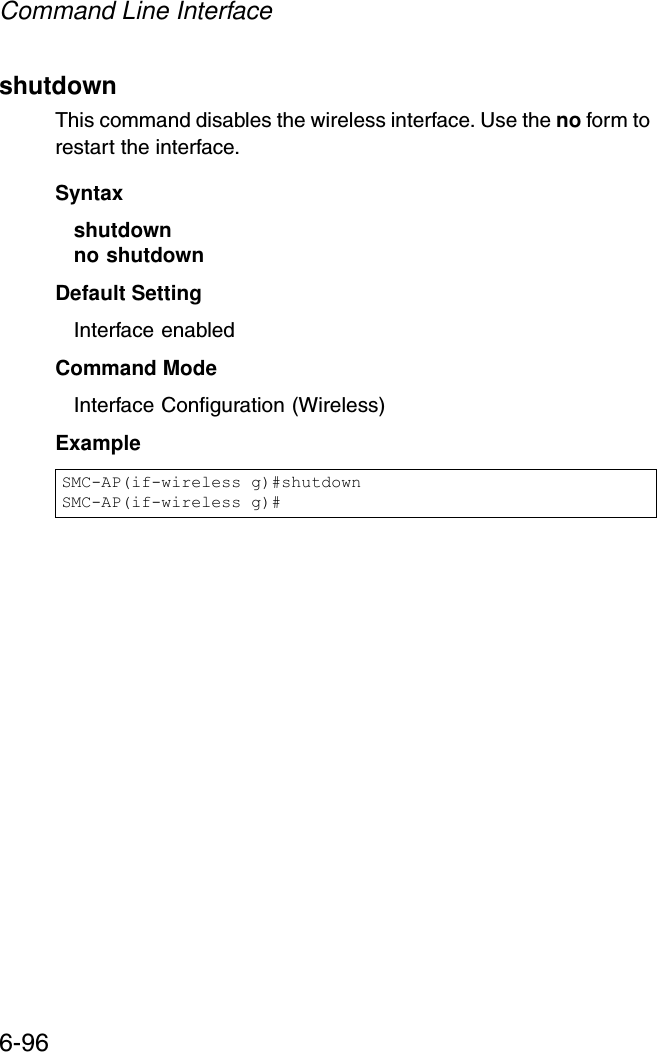 Command Line Interface6-96shutdown This command disables the wireless interface. Use the no form to restart the interface.Syntax shutdownno shutdownDefault Setting Interface enabledCommand Mode Interface Configuration (Wireless)Example SMC-AP(if-wireless g)#shutdownSMC-AP(if-wireless g)#