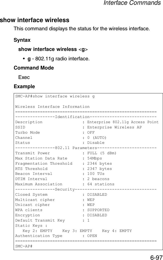 Interface Commands6-97show interface wirelessThis command displays the status for the wireless interface.Syntaxshow interface wireless &lt;g&gt;•g - 802.11g radio interface.Command Mode ExecExample SMC-AP#show interface wireless gWireless Interface Information=========================================================----------------Identification---------------------------Description                : Enterprise 802.11g Access PointSSID                       : Enterprise Wireless APTurbo Mode                 : OFFChannel                    : 0 (AUTO)Status                     : Disable----------------802.11 Parameters------------------------Transmit Power             : FULL (5 dBm)Max Station Data Rate      : 54MbpsFragmentation Threshold    : 2346 bytesRTS Threshold              : 2347 bytesBeacon Interval            : 100 TUsDTIM Interval              : 2 beaconsMaximum Association        : 64 stations----------------Security---------------------------------Closed System              : DISABLEDMulticast cipher           : WEPUnicast cipher             : WEPWPA clients                : SUPPORTEDEncryption                 : DISABLEDDefault Transmit Key       : 1Static Keys :   Key 2: EMPTY    Key 3: EMPTY    Key 4: EMPTYAuthentication Type        : OPEN=========================================================SMC-AP#