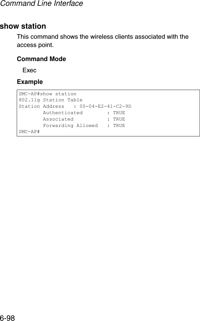 Command Line Interface6-98show stationThis command shows the wireless clients associated with the access point.Command Mode ExecExample SMC-AP#show station802.11g Station TableStation Address   : 00-04-E2-41-C2-9D        Authenticated        : TRUE        Associated           : TRUE        Forwarding Allowed   : TRUESMC-AP#
