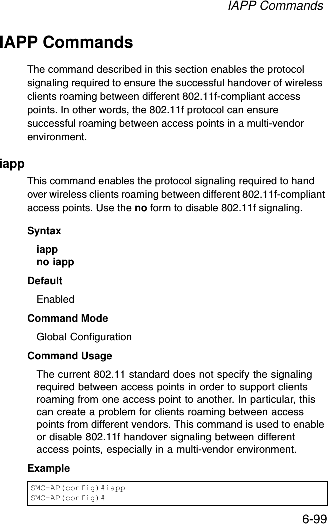 IAPP Commands6-99IAPP CommandsThe command described in this section enables the protocol signaling required to ensure the successful handover of wireless clients roaming between different 802.11f-compliant access points. In other words, the 802.11f protocol can ensure successful roaming between access points in a multi-vendor environment.iappThis command enables the protocol signaling required to hand over wireless clients roaming between different 802.11f-compliant access points. Use the no form to disable 802.11f signaling.Syntaxiappno iappDefaultEnabledCommand ModeGlobal ConfigurationCommand UsageThe current 802.11 standard does not specify the signaling required between access points in order to support clients roaming from one access point to another. In particular, this can create a problem for clients roaming between access points from different vendors. This command is used to enable or disable 802.11f handover signaling between different access points, especially in a multi-vendor environment.ExampleSMC-AP(config)#iappSMC-AP(config)#