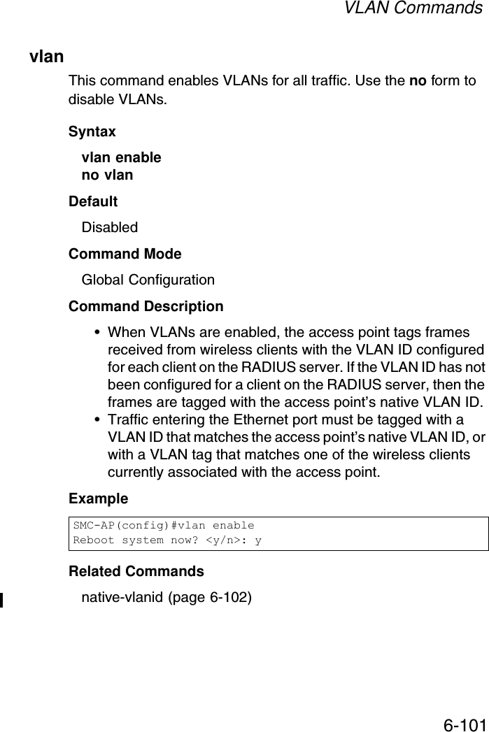 VLAN Commands6-101vlanThis command enables VLANs for all traffic. Use the no form to disable VLANs.Syntaxvlan enable no vlanDefaultDisabledCommand ModeGlobal ConfigurationCommand Description• When VLANs are enabled, the access point tags frames received from wireless clients with the VLAN ID configured for each client on the RADIUS server. If the VLAN ID has not been configured for a client on the RADIUS server, then the frames are tagged with the access point’s native VLAN ID.• Traffic entering the Ethernet port must be tagged with a VLAN ID that matches the access point’s native VLAN ID, or with a VLAN tag that matches one of the wireless clients currently associated with the access point.ExampleRelated Commandsnative-vlanid (page 6-102)SMC-AP(config)#vlan enableReboot system now? &lt;y/n&gt;: y