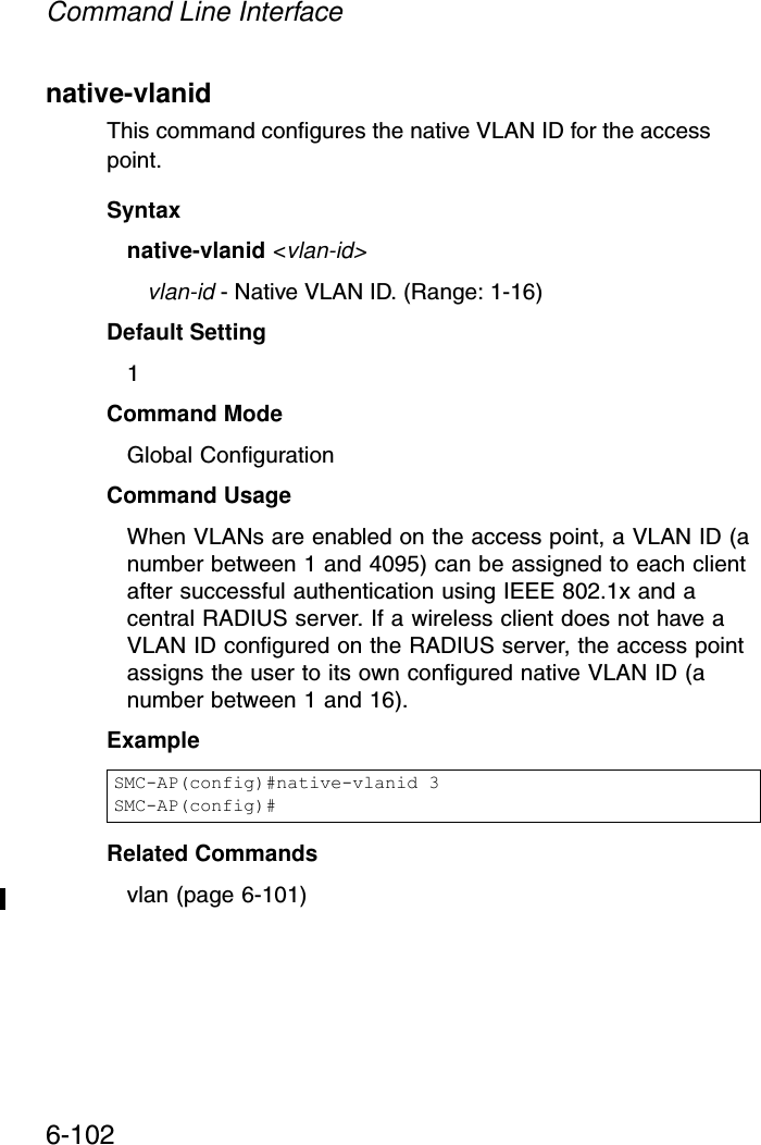 Command Line Interface6-102native-vlanid This command configures the native VLAN ID for the access point. Syntaxnative-vlanid &lt;vlan-id&gt;vlan-id - Native VLAN ID. (Range: 1-16)Default Setting 1Command Mode Global ConfigurationCommand Usage When VLANs are enabled on the access point, a VLAN ID (a number between 1 and 4095) can be assigned to each client after successful authentication using IEEE 802.1x and a central RADIUS server. If a wireless client does not have a VLAN ID configured on the RADIUS server, the access point assigns the user to its own configured native VLAN ID (a number between 1 and 16).ExampleRelated Commandsvlan (page 6-101)SMC-AP(config)#native-vlanid 3SMC-AP(config)#