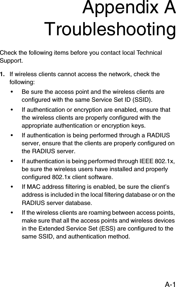 A-1Appendix ATroubleshootingCheck the following items before you contact local Technical Support.1. If wireless clients cannot access the network, check the following:• Be sure the access point and the wireless clients are configured with the same Service Set ID (SSID).• If authentication or encryption are enabled, ensure that the wireless clients are properly configured with the appropriate authentication or encryption keys.• If authentication is being performed through a RADIUS server, ensure that the clients are properly configured on the RADIUS server.• If authentication is being performed through IEEE 802.1x, be sure the wireless users have installed and properly configured 802.1x client software.• If MAC address filtering is enabled, be sure the client’s address is included in the local filtering database or on the RADIUS server database.• If the wireless clients are roaming between access points, make sure that all the access points and wireless devices in the Extended Service Set (ESS) are configured to the same SSID, and authentication method.