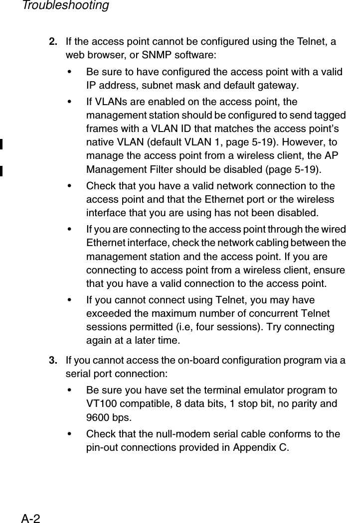 TroubleshootingA-22. If the access point cannot be configured using the Telnet, a web browser, or SNMP software:• Be sure to have configured the access point with a valid IP address, subnet mask and default gateway.• If VLANs are enabled on the access point, the management station should be configured to send tagged frames with a VLAN ID that matches the access point’s native VLAN (default VLAN 1, page 5-19). However, to manage the access point from a wireless client, the AP Management Filter should be disabled (page 5-19). • Check that you have a valid network connection to the access point and that the Ethernet port or the wireless interface that you are using has not been disabled.• If you are connecting to the access point through the wired Ethernet interface, check the network cabling between the management station and the access point. If you are connecting to access point from a wireless client, ensure that you have a valid connection to the access point.• If you cannot connect using Telnet, you may have exceeded the maximum number of concurrent Telnet sessions permitted (i.e, four sessions). Try connecting again at a later time. 3. If you cannot access the on-board configuration program via a serial port connection:• Be sure you have set the terminal emulator program to VT100 compatible, 8 data bits, 1 stop bit, no parity and 9600 bps. • Check that the null-modem serial cable conforms to the pin-out connections provided in Appendix C.