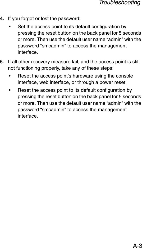 TroubleshootingA-34. If you forgot or lost the password:• Set the access point to its default configuration by pressing the reset button on the back panel for 5 seconds or more. Then use the default user name “admin” with the password “smcadmin” to access the management interface.5. If all other recovery measure fail, and the access point is still not functioning properly, take any of these steps:• Reset the access point’s hardware using the console interface, web interface, or through a power reset.• Reset the access point to its default configuration by pressing the reset button on the back panel for 5 seconds or more. Then use the default user name “admin” with the password “smcadmin” to access the management interface. 