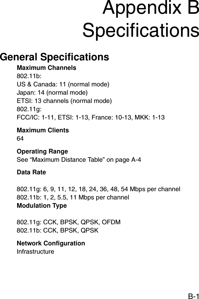 B-1Appendix BSpecificationsGeneral SpecificationsMaximum Channels802.11b:US &amp; Canada: 11 (normal mode)Japan: 14 (normal mode)ETSI: 13 channels (normal mode)802.11g:FCC/IC: 1-11, ETSI: 1-13, France: 10-13, MKK: 1-13Maximum Clients64Operating RangeSee “Maximum Distance Table” on page A-4Data Rate802.11g: 6, 9, 11, 12, 18, 24, 36, 48, 54 Mbps per channel802.11b: 1, 2, 5.5, 11 Mbps per channelModulation Type802.11g: CCK, BPSK, QPSK, OFDM802.11b: CCK, BPSK, QPSKNetwork ConfigurationInfrastructure