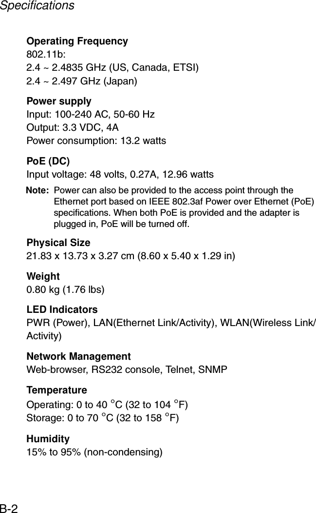 SpecificationsB-2Operating Frequency802.11b:2.4 ~ 2.4835 GHz (US, Canada, ETSI)2.4 ~ 2.497 GHz (Japan)Power supplyInput: 100-240 AC, 50-60 HzOutput: 3.3 VDC, 4APower consumption: 13.2 wattsPoE (DC)Input voltage: 48 volts, 0.27A, 12.96 wattsNote: Power can also be provided to the access point through the Ethernet port based on IEEE 802.3af Power over Ethernet (PoE) specifications. When both PoE is provided and the adapter is plugged in, PoE will be turned off.Physical Size21.83 x 13.73 x 3.27 cm (8.60 x 5.40 x 1.29 in)Weight0.80 kg (1.76 lbs)LED IndicatorsPWR (Power), LAN(Ethernet Link/Activity), WLAN(Wireless Link/Activity)Network ManagementWeb-browser, RS232 console, Telnet, SNMPTemperatureOperating: 0 to 40 °C (32 to 104 °F)Storage: 0 to 70 °C (32 to 158 °F)Humidity15% to 95% (non-condensing)