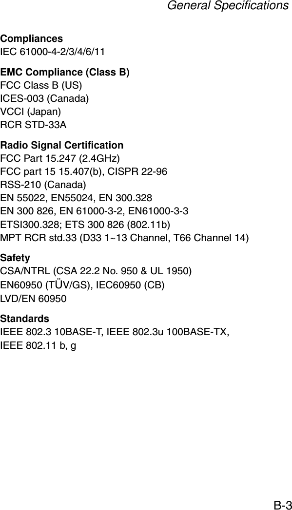 General SpecificationsB-3CompliancesIEC 61000-4-2/3/4/6/11EMC Compliance (Class B)FCC Class B (US)ICES-003 (Canada)VCCI (Japan)RCR STD-33ARadio Signal CertificationFCC Part 15.247 (2.4GHz)FCC part 15 15.407(b), CISPR 22-96RSS-210 (Canada)EN 55022, EN55024, EN 300.328EN 300 826, EN 61000-3-2, EN61000-3-3ETSI300.328; ETS 300 826 (802.11b)MPT RCR std.33 (D33 1~13 Channel, T66 Channel 14)SafetyCSA/NTRL (CSA 22.2 No. 950 &amp; UL 1950)EN60950 (TÜV/GS), IEC60950 (CB)LVD/EN 60950StandardsIEEE 802.3 10BASE-T, IEEE 802.3u 100BASE-TX, IEEE 802.11 b, g