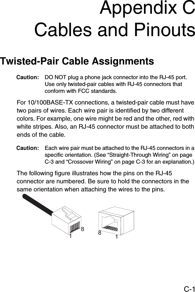 C-1Appendix CCables and PinoutsTwisted-Pair Cable Assignments Caution: DO NOT plug a phone jack connector into the RJ-45 port. Use only twisted-pair cables with RJ-45 connectors that conform with FCC standards.For 10/100BASE-TX connections, a twisted-pair cable must have two pairs of wires. Each wire pair is identified by two different colors. For example, one wire might be red and the other, red with white stripes. Also, an RJ-45 connector must be attached to both ends of the cable. Caution: Each wire pair must be attached to the RJ-45 connectors in a specific orientation. (See “Straight-Through Wiring” on page C-3 and “Crossover Wiring” on page C-3 for an explanation.)The following figure illustrates how the pins on the RJ-45 connector are numbered. Be sure to hold the connectors in the same orientation when attaching the wires to the pins.1881