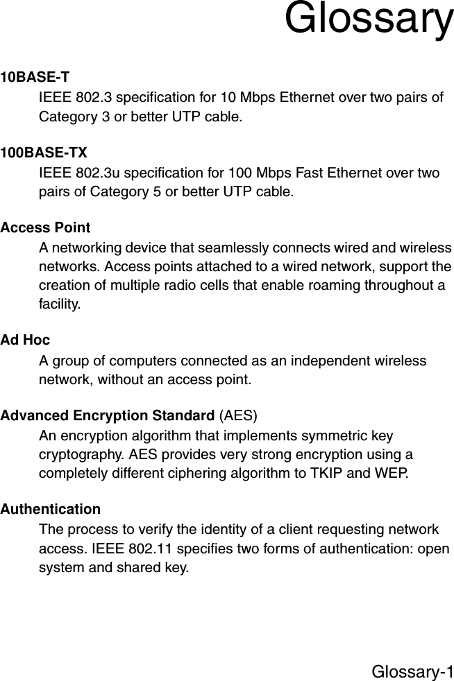 Glossary-1Glossary10BASE-TIEEE 802.3 specification for 10 Mbps Ethernet over two pairs of Category 3 or better UTP cable.100BASE-TXIEEE 802.3u specification for 100 Mbps Fast Ethernet over two pairs of Category 5 or better UTP cable.Access PointA networking device that seamlessly connects wired and wireless networks. Access points attached to a wired network, support the creation of multiple radio cells that enable roaming throughout a facility.Ad HocA group of computers connected as an independent wireless network, without an access point.Advanced Encryption Standard (AES)An encryption algorithm that implements symmetric key cryptography. AES provides very strong encryption using a completely different ciphering algorithm to TKIP and WEP.AuthenticationThe process to verify the identity of a client requesting network access. IEEE 802.11 specifies two forms of authentication: open system and shared key.