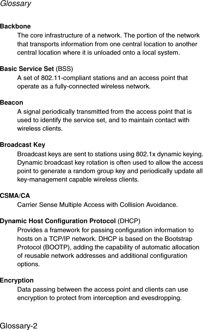 GlossaryGlossary-2Backbone The core infrastructure of a network. The portion of the network that transports information from one central location to another central location where it is unloaded onto a local system.Basic Service Set (BSS)A set of 802.11-compliant stations and an access point that operate as a fully-connected wireless network.BeaconA signal periodically transmitted from the access point that is used to identify the service set, and to maintain contact with wireless clients.Broadcast KeyBroadcast keys are sent to stations using 802.1x dynamic keying. Dynamic broadcast key rotation is often used to allow the access point to generate a random group key and periodically update all key-management capable wireless clients.CSMA/CACarrier Sense Multiple Access with Collision Avoidance.Dynamic Host Configuration Protocol (DHCP)Provides a framework for passing configuration information to hosts on a TCP/IP network. DHCP is based on the Bootstrap Protocol (BOOTP), adding the capability of automatic allocation of reusable network addresses and additional configuration options.EncryptionData passing between the access point and clients can use encryption to protect from interception and evesdropping.
