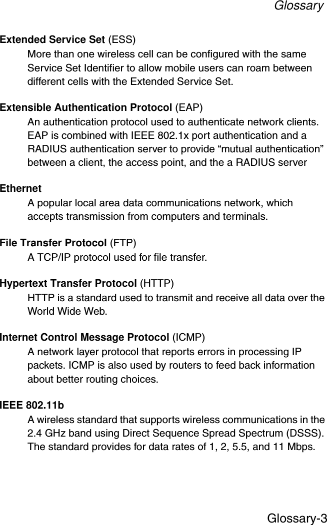 GlossaryGlossary-3Extended Service Set (ESS)More than one wireless cell can be configured with the same Service Set Identifier to allow mobile users can roam between different cells with the Extended Service Set.Extensible Authentication Protocol (EAP)An authentication protocol used to authenticate network clients. EAP is combined with IEEE 802.1x port authentication and a RADIUS authentication server to provide “mutual authentication” between a client, the access point, and the a RADIUS serverEthernetA popular local area data communications network, which accepts transmission from computers and terminals.File Transfer Protocol (FTP)A TCP/IP protocol used for file transfer. Hypertext Transfer Protocol (HTTP)HTTP is a standard used to transmit and receive all data over the World Wide Web.Internet Control Message Protocol (ICMP)A network layer protocol that reports errors in processing IP packets. ICMP is also used by routers to feed back information about better routing choices.IEEE 802.11bA wireless standard that supports wireless communications in the 2.4 GHz band using Direct Sequence Spread Spectrum (DSSS). The standard provides for data rates of 1, 2, 5.5, and 11 Mbps.