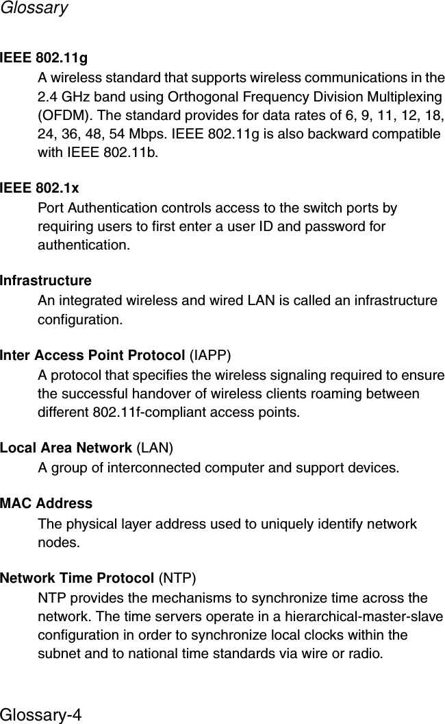 GlossaryGlossary-4IEEE 802.11gA wireless standard that supports wireless communications in the 2.4 GHz band using Orthogonal Frequency Division Multiplexing (OFDM). The standard provides for data rates of 6, 9, 11, 12, 18, 24, 36, 48, 54 Mbps. IEEE 802.11g is also backward compatible with IEEE 802.11b.IEEE 802.1xPort Authentication controls access to the switch ports by requiring users to first enter a user ID and password for authentication. InfrastructureAn integrated wireless and wired LAN is called an infrastructure configuration.Inter Access Point Protocol (IAPP)A protocol that specifies the wireless signaling required to ensure the successful handover of wireless clients roaming between different 802.11f-compliant access points.Local Area Network (LAN)A group of interconnected computer and support devices.MAC AddressThe physical layer address used to uniquely identify network nodes. Network Time Protocol (NTP)NTP provides the mechanisms to synchronize time across the network. The time servers operate in a hierarchical-master-slave configuration in order to synchronize local clocks within the subnet and to national time standards via wire or radio. 