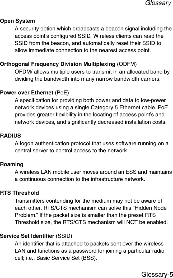 GlossaryGlossary-5Open SystemA security option which broadcasts a beacon signal including the access point’s configured SSID. Wireless clients can read the SSID from the beacon, and automatically reset their SSID to allow immediate connection to the nearest access point. Orthogonal Frequency Division Multiplexing (ODFM)OFDM/ allows multiple users to transmit in an allocated band by dividing the bandwidth into many narrow bandwidth carriers.Power over Ethernet (PoE)A specification for providing both power and data to low-power network devices using a single Category 5 Ethernet cable. PoE provides greater flexibility in the locating of access point’s and network devices, and significantly decreased installation costs.RADIUSA logon authentication protocol that uses software running on a central server to control access to the network.RoamingA wireless LAN mobile user moves around an ESS and maintains a continuous connection to the infrastructure network.RTS ThresholdTransmitters contending for the medium may not be aware of each other. RTS/CTS mechanism can solve this “Hidden Node Problem.” If the packet size is smaller than the preset RTS Threshold size, the RTS/CTS mechanism will NOT be enabled.Service Set Identifier (SSID)An identifier that is attached to packets sent over the wireless LAN and functions as a password for joining a particular radio cell; i.e., Basic Service Set (BSS). 