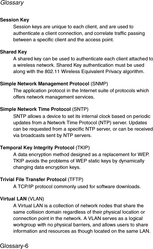 GlossaryGlossary-6Session KeySession keys are unique to each client, and are used to authenticate a client connection, and correlate traffic passing between a specific client and the access point.Shared KeyA shared key can be used to authenticate each client attached to a wireless network. Shared Key authentication must be used along with the 802.11 Wireless Equivalent Privacy algorithm. Simple Network Management Protocol (SNMP)The application protocol in the Internet suite of protocols which offers network management services.Simple Network Time Protocol (SNTP)SNTP allows a device to set its internal clock based on periodic updates from a Network Time Protocol (NTP) server. Updates can be requested from a specific NTP server, or can be received via broadcasts sent by NTP servers.Temporal Key Integrity Protocol (TKIP)A data encryption method designed as a replacement for WEP. TKIP avoids the problems of WEP static keys by dynamically changing data encryption keys. Trivial File Transfer Protocol (TFTP)A TCP/IP protocol commonly used for software downloads.Virtual LAN (VLAN)A Virtual LAN is a collection of network nodes that share the same collision domain regardless of their physical location or connection point in the network. A VLAN serves as a logical workgroup with no physical barriers, and allows users to share information and resources as though located on the same LAN. 