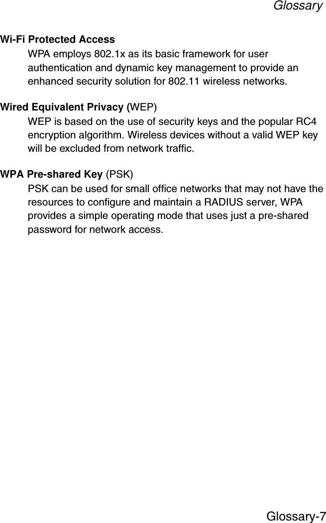 GlossaryGlossary-7Wi-Fi Protected AccessWPA employs 802.1x as its basic framework for user authentication and dynamic key management to provide an enhanced security solution for 802.11 wireless networks.Wired Equivalent Privacy (WEP)WEP is based on the use of security keys and the popular RC4 encryption algorithm. Wireless devices without a valid WEP key will be excluded from network traffic.WPA Pre-shared Key (PSK)PSK can be used for small office networks that may not have the resources to configure and maintain a RADIUS server, WPA provides a simple operating mode that uses just a pre-shared password for network access. 