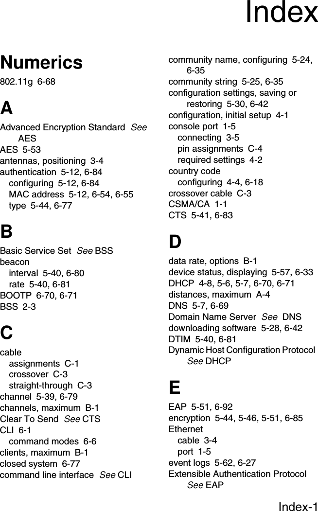 Index-1Numerics802.11g 6-68AAdvanced Encryption Standard  See AESAES 5-53antennas, positioning 3-4authentication 5-12, 6-84configuring 5-12, 6-84MAC address 5-12, 6-54, 6-55type 5-44, 6-77BBasic Service Set  See BSSbeaconinterval 5-40, 6-80rate 5-40, 6-81BOOTP 6-70, 6-71BSS 2-3Ccableassignments C-1crossover C-3straight-through C-3channel 5-39, 6-79channels, maximum B-1Clear To Send  See CTSCLI 6-1command modes 6-6clients, maximum B-1closed system 6-77command line interface  See CLIcommunity name, configuring 5-24, 6-35community string 5-25, 6-35configuration settings, saving or restoring 5-30, 6-42configuration, initial setup 4-1console port 1-5connecting 3-5pin assignments C-4required settings 4-2country codeconfiguring 4-4, 6-18crossover cable C-3CSMA/CA 1-1CTS 5-41, 6-83Ddata rate, options B-1device status, displaying 5-57, 6-33DHCP 4-8, 5-6, 5-7, 6-70, 6-71distances, maximum A-4DNS 5-7, 6-69Domain Name Server  See  DNSdownloading software 5-28, 6-42DTIM 5-40, 6-81Dynamic Host Configuration Protocol  See DHCPEEAP 5-51, 6-92encryption 5-44, 5-46, 5-51, 6-85Ethernetcable 3-4port 1-5event logs 5-62, 6-27Extensible Authentication Protocol  See EAPIndex