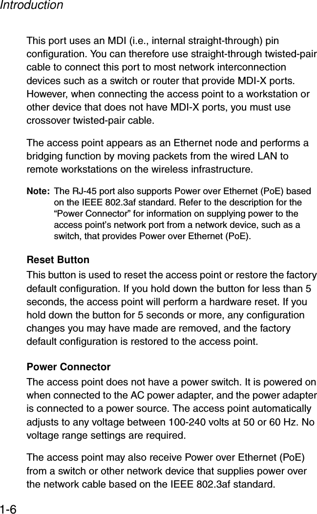 Introduction1-6This port uses an MDI (i.e., internal straight-through) pin configuration. You can therefore use straight-through twisted-pair cable to connect this port to most network interconnection devices such as a switch or router that provide MDI-X ports. However, when connecting the access point to a workstation or other device that does not have MDI-X ports, you must use crossover twisted-pair cable.The access point appears as an Ethernet node and performs a bridging function by moving packets from the wired LAN to remote workstations on the wireless infrastructure.Note: The RJ-45 port also supports Power over Ethernet (PoE) based on the IEEE 802.3af standard. Refer to the description for the “Power Connector” for information on supplying power to the access point’s network port from a network device, such as a switch, that provides Power over Ethernet (PoE).Reset ButtonThis button is used to reset the access point or restore the factory default configuration. If you hold down the button for less than 5 seconds, the access point will perform a hardware reset. If you hold down the button for 5 seconds or more, any configuration changes you may have made are removed, and the factory default configuration is restored to the access point. Power ConnectorThe access point does not have a power switch. It is powered on when connected to the AC power adapter, and the power adapter is connected to a power source. The access point automatically adjusts to any voltage between 100-240 volts at 50 or 60 Hz. No voltage range settings are required.The access point may also receive Power over Ethernet (PoE) from a switch or other network device that supplies power over the network cable based on the IEEE 802.3af standard. 