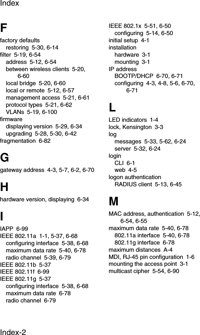 IndexIndex-2Ffactory defaultsrestoring 5-30, 6-14filter 5-19, 6-54address 5-12, 6-54between wireless clients 5-20, 6-60local bridge 5-20, 6-60local or remote 5-12, 6-57management access 5-21, 6-61protocol types 5-21, 6-62VLANs 5-19, 6-100firmwaredisplaying version 5-29, 6-34upgrading 5-28, 5-30, 6-42fragmentation 6-82Ggateway address 4-3, 5-7, 6-2, 6-70Hhardware version, displaying 6-34IIAPP 6-99IEEE 802.11a 1-1, 5-37, 6-68configuring interface 5-38, 6-68maximum data rate 5-40, 6-78radio channel 5-39, 6-79IEEE 802.11b 5-37IEEE 802.11f 6-99IEEE 802.11g 5-37configuring interface 5-38, 6-68maximum data rate 6-78radio channel 6-79IEEE 802.1x 5-51, 6-50configuring 5-14, 6-50initial setup 4-1installationhardware 3-1mounting 3-1IP addressBOOTP/DHCP 6-70, 6-71configuring 4-3, 4-8, 5-6, 6-70, 6-71LLED indicators 1-4lock, Kensington 3-3logmessages 5-33, 5-62, 6-24server 5-32, 6-24loginCLI 6-1web 4-5logon authenticationRADIUS client 5-13, 6-45MMAC address, authentication 5-12, 6-54, 6-55maximum data rate 5-40, 6-78802.11a interface 5-40, 6-78802.11g interface 6-78maximum distances A-4MDI, RJ-45 pin configuration 1-6mounting the access point 3-1multicast cipher 5-54, 6-90