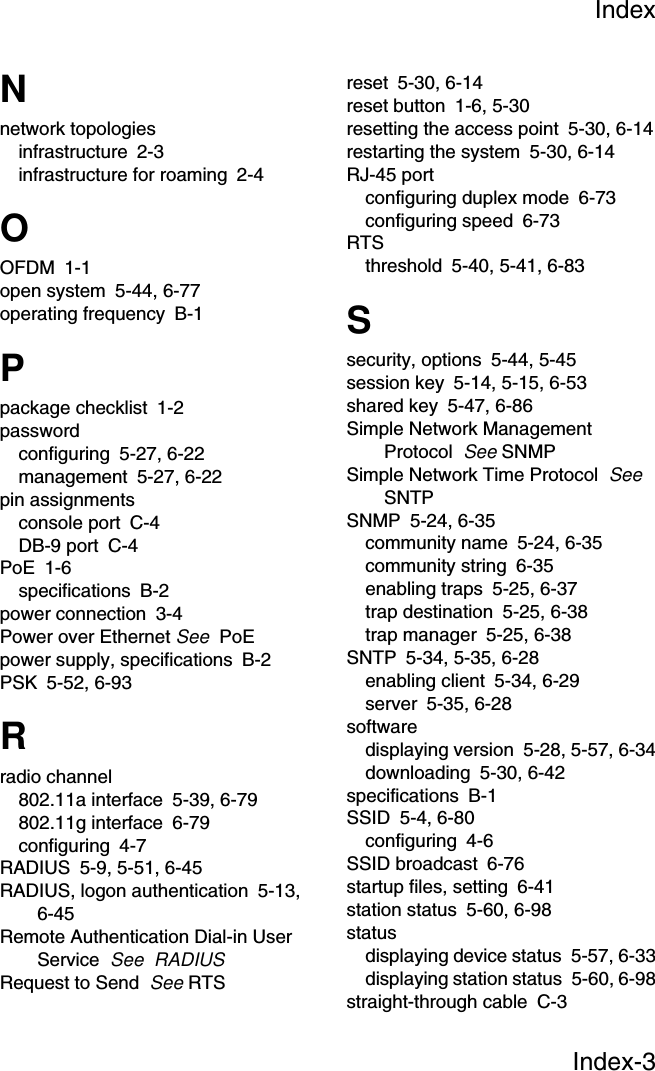 IndexIndex-3Nnetwork topologiesinfrastructure 2-3infrastructure for roaming 2-4OOFDM 1-1open system 5-44, 6-77operating frequency B-1Ppackage checklist 1-2passwordconfiguring 5-27, 6-22management 5-27, 6-22pin assignmentsconsole port C-4DB-9 port C-4PoE 1-6specifications B-2power connection 3-4Power over Ethernet See  PoEpower supply, specifications B-2PSK 5-52, 6-93Rradio channel802.11a interface 5-39, 6-79802.11g interface 6-79configuring 4-7RADIUS 5-9, 5-51, 6-45RADIUS, logon authentication 5-13, 6-45Remote Authentication Dial-in User Service  See  RADIUSRequest to Send  See RTSreset 5-30, 6-14reset button 1-6, 5-30resetting the access point 5-30, 6-14restarting the system 5-30, 6-14RJ-45 portconfiguring duplex mode 6-73configuring speed 6-73RTSthreshold 5-40, 5-41, 6-83Ssecurity, options 5-44, 5-45session key 5-14, 5-15, 6-53shared key 5-47, 6-86Simple Network Management Protocol  See SNMPSimple Network Time Protocol  See  SNTPSNMP 5-24, 6-35community name 5-24, 6-35community string 6-35enabling traps 5-25, 6-37trap destination 5-25, 6-38trap manager 5-25, 6-38SNTP 5-34, 5-35, 6-28enabling client 5-34, 6-29server 5-35, 6-28softwaredisplaying version 5-28, 5-57, 6-34downloading 5-30, 6-42specifications B-1SSID 5-4, 6-80configuring 4-6SSID broadcast 6-76startup files, setting 6-41station status 5-60, 6-98statusdisplaying device status 5-57, 6-33displaying station status 5-60, 6-98straight-through cable C-3