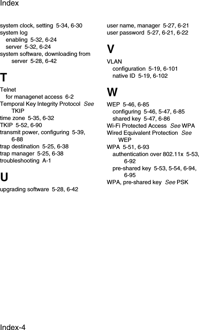 IndexIndex-4system clock, setting 5-34, 6-30system logenabling 5-32, 6-24server 5-32, 6-24system software, downloading from server 5-28, 6-42TTelnetfor managenet access 6-2Temporal Key Integrity Protocol  See TKIPtime zone 5-35, 6-32TKIP 5-52, 6-90transmit power, configuring 5-39, 6-88trap destination 5-25, 6-38trap manager 5-25, 6-38troubleshooting A-1Uupgrading software 5-28, 6-42user name, manager 5-27, 6-21user password 5-27, 6-21, 6-22VVLANconfiguration 5-19, 6-101native ID 5-19, 6-102WWEP 5-46, 6-85configuring 5-46, 5-47, 6-85shared key 5-47, 6-86Wi-Fi Protected Access  See WPAWired Equivalent Protection  See WEPWPA 5-51, 6-93authentication over 802.11x 5-53, 6-92pre-shared key 5-53, 5-54, 6-94, 6-95WPA, pre-shared key  See PSK