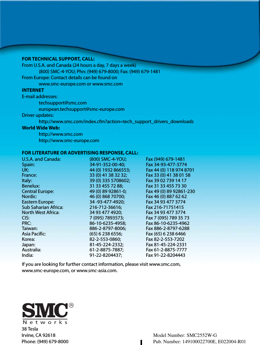 38 TeslaIrvine, CA 92618Phone: (949) 679-8000FOR TECHNICAL SUPPORT, CALL:From U.S.A. and Canada (24 hours a day, 7 days a week)(800) SMC-4-YOU; Phn: (949) 679-8000; Fax: (949) 679-1481 From Europe: Contact details can be found onwww.smc-europe.com or www.smc.comINTERNETE-mail addresses:techsupport@smc.comeuropean.techsupport@smc-europe.comDriver updates: http://www.smc.com/index.cfm?action=tech_support_drivers_downloadsWorld Wide Web: http://www.smc.comhttp://www.smc-europe.comFOR LITERATURE OR ADVERTISING RESPONSE, CALL:U.S.A. and Canada: (800) SMC-4-YOU; Fax (949) 679-1481Spain: 34-91-352-00-40; Fax 34-93-477-3774UK:  44 (0) 1932 866553;  Fax 44 (0) 118 974 8701France: 33 (0) 41 38 32 32;  Fax 33 (0) 41 38 01 58Italy: 39 (0) 335 5708602; Fax 39 02 739 14 17Benelux: 31 33 455 72 88; Fax 31 33 455 73 30Central Europe:  49 (0) 89 92861-0;  Fax 49 (0) 89 92861-230Nordic:  46 (0) 868 70700;  Fax 46 (0) 887 62 62Eastern Europe: 34 -93-477-4920; Fax 34 93 477 3774Sub Saharian Africa:  216-712-36616;  Fax 216-71751415North West Africa: 34 93 477 4920; Fax 34 93 477 3774CIS: 7 (095) 7893573;  Fax 7 (095) 789 35 73PRC: 86-10-6235-4958; Fax 86-10-6235-4962Taiwan: 886-2-8797-8006; Fax 886-2-8797-6288Asia Pacific: (65) 6 238 6556; Fax (65) 6 238 6466Korea: 82-2-553-0860; Fax 82-2-553-7202Japan: 81-45-224-2332; Fax 81-45-224-2331Australia: 61-2-8875-7887; Fax 61-2-8875-7777India: 91-22-8204437; Fax 91-22-8204443If you are looking for further contact information, please visit www.smc.com, www.smc-europe.com, or www.smc-asia.com.Model Number: SMC2552W-GPub. Number: 149100022700E, E022004-R01