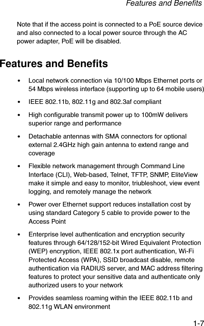 Features and Benefits1-7Note that if the access point is connected to a PoE source device and also connected to a local power source through the AC power adapter, PoE will be disabled.Features and Benefits•Local network connection via 10/100 Mbps Ethernet ports or 54 Mbps wireless interface (supporting up to 64 mobile users)•IEEE 802.11b, 802.11g and 802.3af compliant•High configurable transmit power up to 100mW delivers superior range and performance•Detachable antennas with SMA connectors for optional external 2.4GHz high gain antenna to extend range and coverage•Flexible network management through Command Line Interface (CLI), Web-based, Telnet, TFTP, SNMP, EliteView make it simple and easy to monitor, triubleshoot, view event logging, and remotely manage the network•Power over Ethernet support reduces installation cost by using standard Category 5 cable to provide power to the Access Point•Enterprise level authentication and encryption security features through 64/128/152-bit Wired Equivalent Protection (WEP) encryption, IEEE 802.1x port authentication, Wi-Fi Protected Access (WPA), SSID broadcast disable, remote authentication via RADIUS server, and MAC address filtering features to protect your sensitive data and authenticate only authorized users to your network•Provides seamless roaming within the IEEE 802.11b and 802.11g WLAN environment