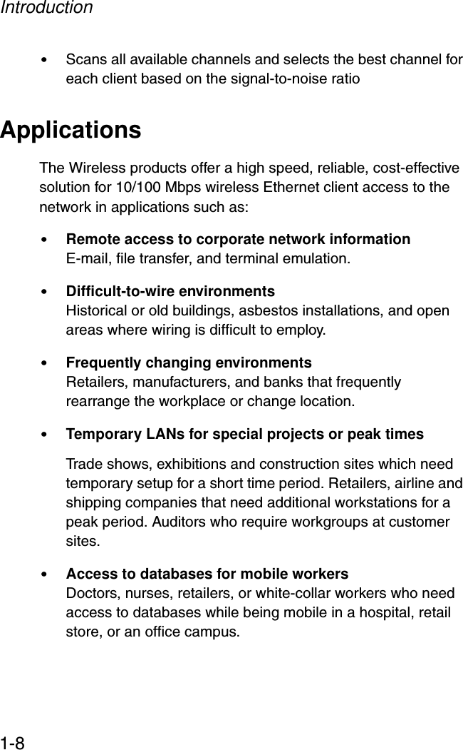 Introduction1-8•Scans all available channels and selects the best channel for each client based on the signal-to-noise ratioApplicationsThe Wireless products offer a high speed, reliable, cost-effective solution for 10/100 Mbps wireless Ethernet client access to the network in applications such as:•Remote access to corporate network informationE-mail, file transfer, and terminal emulation.•Difficult-to-wire environments Historical or old buildings, asbestos installations, and open areas where wiring is difficult to employ.•Frequently changing environmentsRetailers, manufacturers, and banks that frequently rearrange the workplace or change location.•Temporary LANs for special projects or peak timesTrade shows, exhibitions and construction sites which need temporary setup for a short time period. Retailers, airline and shipping companies that need additional workstations for a peak period. Auditors who require workgroups at customer sites.•Access to databases for mobile workersDoctors, nurses, retailers, or white-collar workers who need access to databases while being mobile in a hospital, retail store, or an office campus.