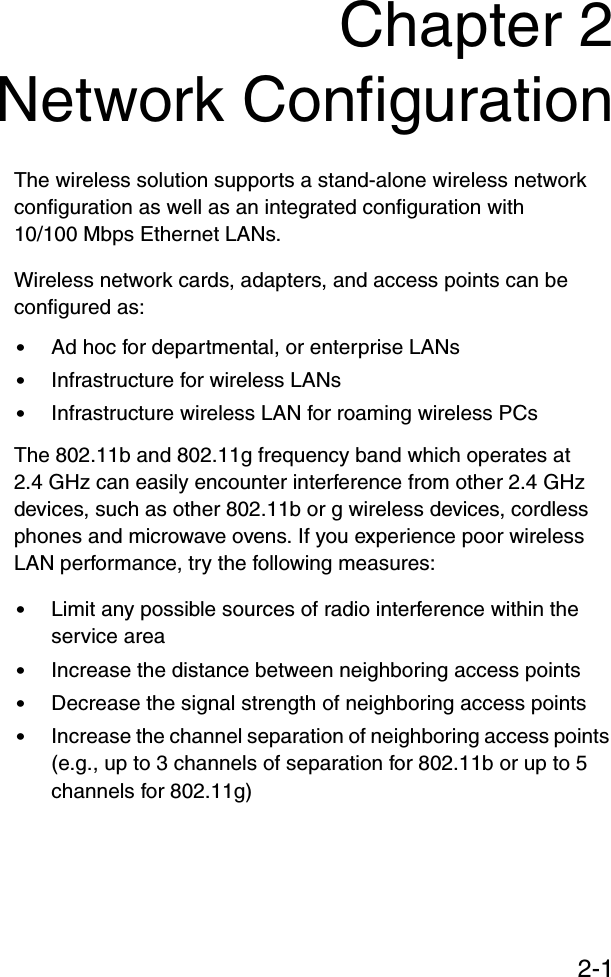 2-1Chapter 2Network ConfigurationThe wireless solution supports a stand-alone wireless network configuration as well as an integrated configuration with 10/100 Mbps Ethernet LANs.Wireless network cards, adapters, and access points can be configured as:•Ad hoc for departmental, or enterprise LANs•Infrastructure for wireless LANs•Infrastructure wireless LAN for roaming wireless PCsThe 802.11b and 802.11g frequency band which operates at 2.4 GHz can easily encounter interference from other 2.4 GHz devices, such as other 802.11b or g wireless devices, cordless phones and microwave ovens. If you experience poor wireless LAN performance, try the following measures: •Limit any possible sources of radio interference within the service area•Increase the distance between neighboring access points•Decrease the signal strength of neighboring access points•Increase the channel separation of neighboring access points (e.g., up to 3 channels of separation for 802.11b or up to 5 channels for 802.11g)