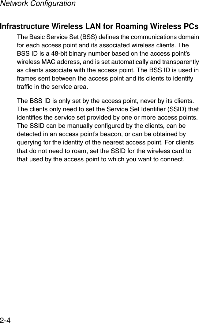 Network Configuration2-4Infrastructure Wireless LAN for Roaming Wireless PCsThe Basic Service Set (BSS) defines the communications domain for each access point and its associated wireless clients. The BSS ID is a 48-bit binary number based on the access point’s wireless MAC address, and is set automatically and transparently as clients associate with the access point. The BSS ID is used in frames sent between the access point and its clients to identify traffic in the service area. The BSS ID is only set by the access point, never by its clients. The clients only need to set the Service Set Identifier (SSID) that identifies the service set provided by one or more access points. The SSID can be manually configured by the clients, can be detected in an access point’s beacon, or can be obtained by querying for the identity of the nearest access point. For clients that do not need to roam, set the SSID for the wireless card to that used by the access point to which you want to connect.