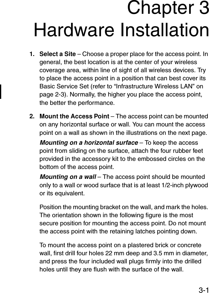 3-1Chapter 3Hardware Installation1. Select a Site – Choose a proper place for the access point. In general, the best location is at the center of your wireless coverage area, within line of sight of all wireless devices. Try to place the access point in a position that can best cover its Basic Service Set (refer to “Infrastructure Wireless LAN” on page 2-3). Normally, the higher you place the access point, the better the performance.2. Mount the Access Point – The access point can be mounted on any horizontal surface or wall. You can mount the access point on a wall as shown in the illustrations on the next page.Mounting on a horizontal surface – To keep the access point from sliding on the surface, attach the four rubber feet provided in the accessory kit to the embossed circles on the bottom of the access point.Mounting on a wall – The access point should be mounted only to a wall or wood surface that is at least 1/2-inch plywood or its equivalent.Position the mounting bracket on the wall, and mark the holes. The orientation shown in the following figure is the most secure position for mounting the access point. Do not mount the access point with the retaining latches pointing down.To mount the access point on a plastered brick or concrete wall, first drill four holes 22 mm deep and 3.5 mm in diameter, and press the four included wall plugs firmly into the drilled holes until they are flush with the surface of the wall.