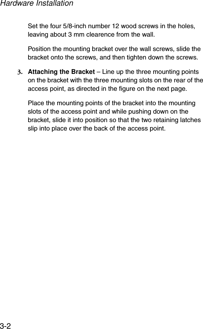 Hardware Installation3-2Set the four 5/8-inch number 12 wood screws in the holes, leaving about 3 mm clearence from the wall.Position the mounting bracket over the wall screws, slide the bracket onto the screws, and then tighten down the screws.3. Attaching the Bracket – Line up the three mounting points on the bracket with the three mounting slots on the rear of the access point, as directed in the figure on the next page.Place the mounting points of the bracket into the mounting slots of the access point and while pushing down on the bracket, slide it into position so that the two retaining latches slip into place over the back of the access point.