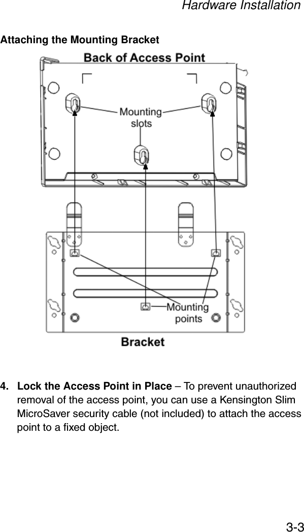 Hardware Installation3-3Attaching the Mounting Bracket4. Lock the Access Point in Place – To prevent unauthorized removal of the access point, you can use a Kensington Slim MicroSaver security cable (not included) to attach the access point to a fixed object.