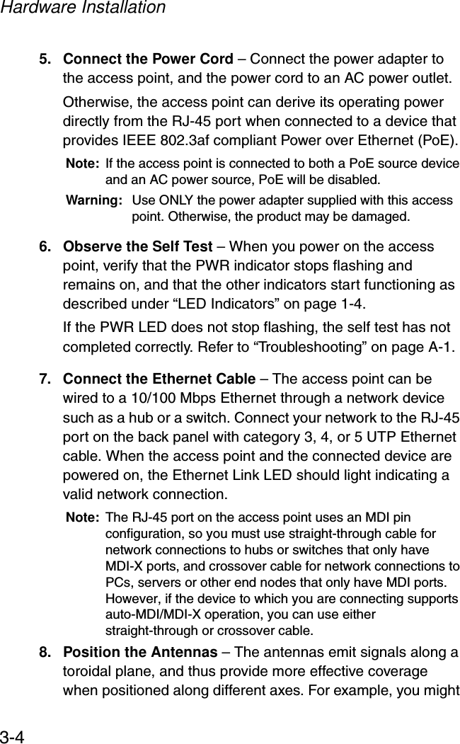 Hardware Installation3-45. Connect the Power Cord – Connect the power adapter to the access point, and the power cord to an AC power outlet. Otherwise, the access point can derive its operating power directly from the RJ-45 port when connected to a device that provides IEEE 802.3af compliant Power over Ethernet (PoE). Note: If the access point is connected to both a PoE source device and an AC power source, PoE will be disabled.Warning: Use ONLY the power adapter supplied with this access point. Otherwise, the product may be damaged.6. Observe the Self Test – When you power on the access point, verify that the PWR indicator stops flashing and remains on, and that the other indicators start functioning as described under “LED Indicators” on page 1-4. If the PWR LED does not stop flashing, the self test has not completed correctly. Refer to “Troubleshooting” on page A-1.7. Connect the Ethernet Cable – The access point can be wired to a 10/100 Mbps Ethernet through a network device such as a hub or a switch. Connect your network to the RJ-45 port on the back panel with category 3, 4, or 5 UTP Ethernet cable. When the access point and the connected device are powered on, the Ethernet Link LED should light indicating a valid network connection.Note: The RJ-45 port on the access point uses an MDI pin configuration, so you must use straight-through cable for network connections to hubs or switches that only have MDI-X ports, and crossover cable for network connections to PCs, servers or other end nodes that only have MDI ports. However, if the device to which you are connecting supports auto-MDI/MDI-X operation, you can use either straight-through or crossover cable.8. Position the Antennas – The antennas emit signals along a toroidal plane, and thus provide more effective coverage when positioned along different axes. For example, you might 