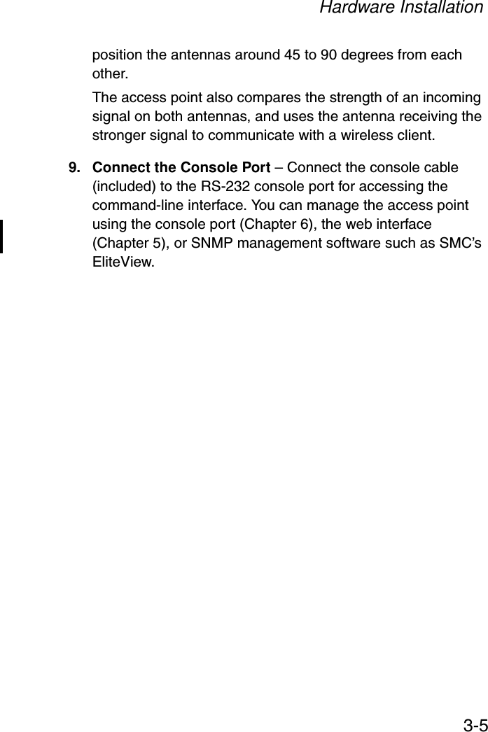 Hardware Installation3-5position the antennas around 45 to 90 degrees from each other.The access point also compares the strength of an incoming signal on both antennas, and uses the antenna receiving the stronger signal to communicate with a wireless client.9. Connect the Console Port – Connect the console cable (included) to the RS-232 console port for accessing the command-line interface. You can manage the access point using the console port (Chapter 6), the web interface (Chapter 5), or SNMP management software such as SMC’s EliteView.