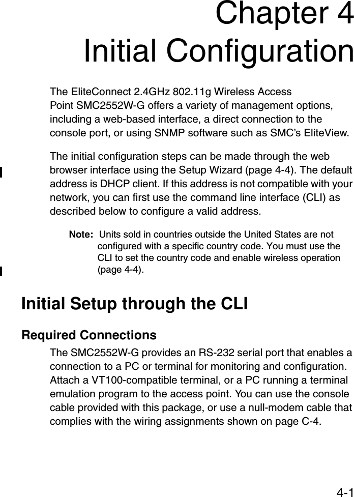 4-1Chapter 4Initial ConfigurationThe EliteConnect 2.4GHz 802.11g Wireless Access Point SMC2552W-G offers a variety of management options, including a web-based interface, a direct connection to the console port, or using SNMP software such as SMC’s EliteView.The initial configuration steps can be made through the web browser interface using the Setup Wizard (page 4-4). The default address is DHCP client. If this address is not compatible with your network, you can first use the command line interface (CLI) as described below to configure a valid address. Note: Units sold in countries outside the United States are not configured with a specific country code. You must use the CLI to set the country code and enable wireless operation (page 4-4).Initial Setup through the CLIRequired ConnectionsThe SMC2552W-G provides an RS-232 serial port that enables a connection to a PC or terminal for monitoring and configuration. Attach a VT100-compatible terminal, or a PC running a terminal emulation program to the access point. You can use the console cable provided with this package, or use a null-modem cable that complies with the wiring assignments shown on page C-4.